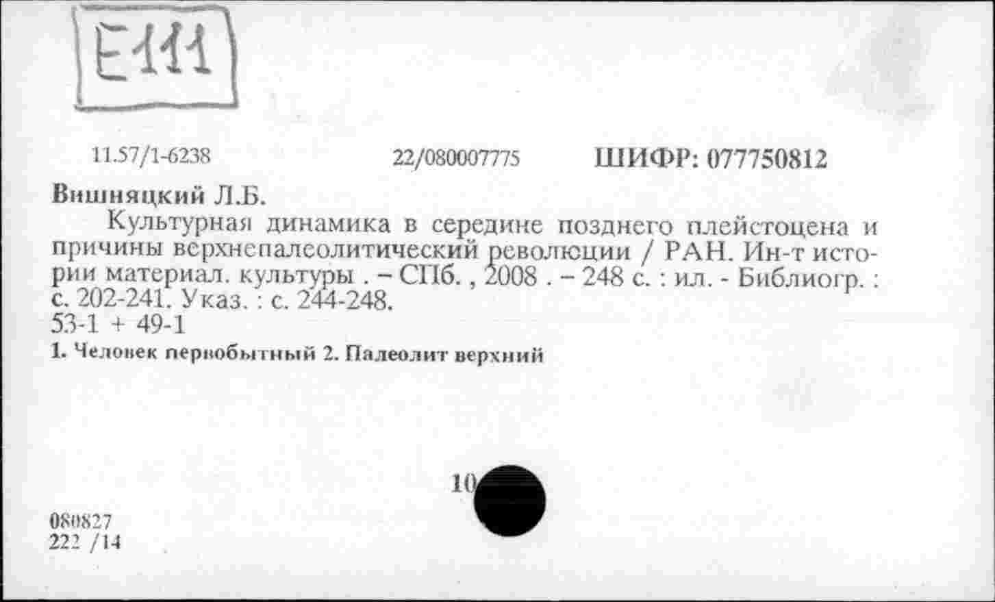 ﻿
11.57/1-6238	22/080007775 ШИФР: 077750812
Вишняцкий Л.Б.
Культурная динамика в середине позднего плейстоцена и причины верхнепалеолитический революции / РАН. Ин-т истории материал, культуры . - СПб., 2008 . - 248 с. : ил. - Библиогр. : с. 202-241. Указ. : с. 244-248. 53-1 + 49-1
1. Человек первобытный 2. Палеолит верхний
08(1827
222 /14